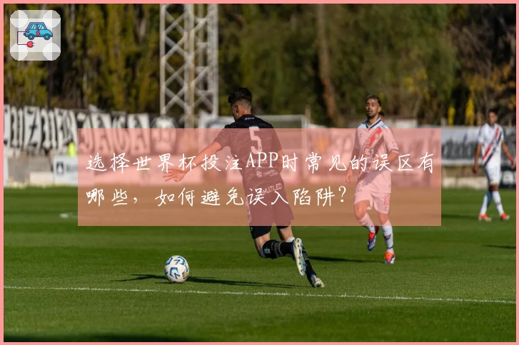 选择世界杯投注APP时常见的误区有哪些，如何避免误入陷阱？